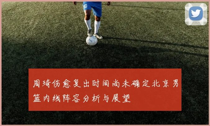 周琦伤愈复出时间尚未确定北京男篮内线阵容分析与展望