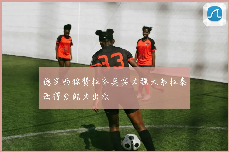 德罗西称赞拉齐奥实力强大弗拉泰西得分能力出众