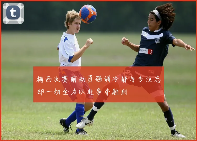 梅西决赛前动员强调冷静与专注忘却一切全力以赴争夺胜利